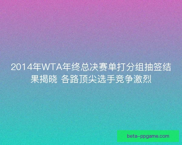 2014年WTA年终总决赛单打分组抽签结果揭晓 各路顶尖选手竞争激烈
