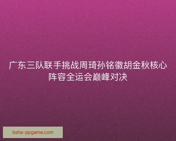 广东三队联手挑战周琦孙铭徽胡金秋核心阵容全运会巅峰对决