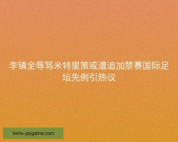 李镇全辱骂米特里策或遭追加禁赛国际足坛先例引热议