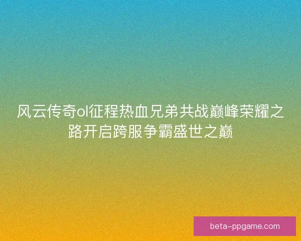风云传奇ol征程热血兄弟共战巅峰荣耀之路开启跨服争霸盛世之巅